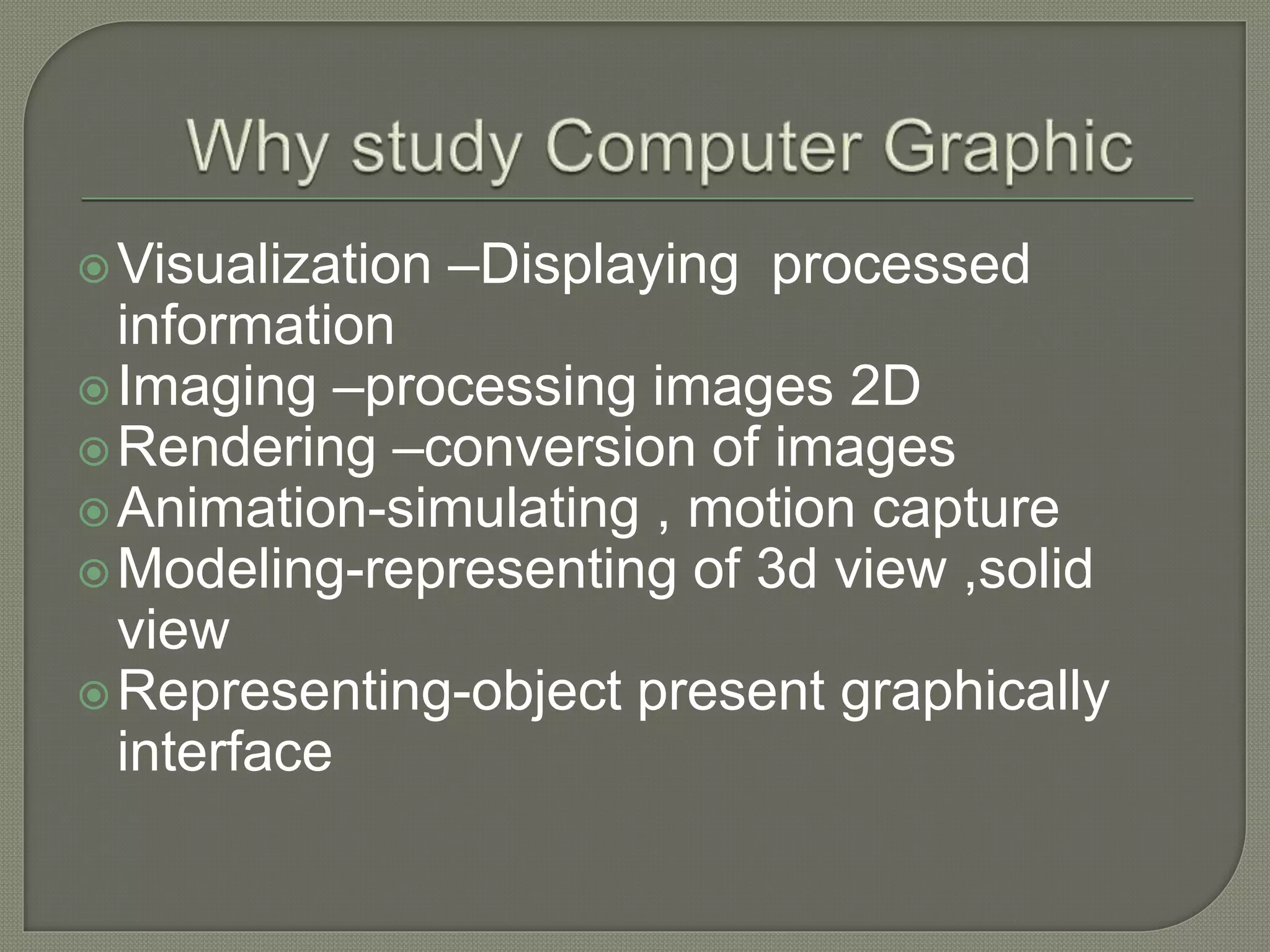 Visualization –Displaying processed
information
Imaging –processing images 2D
Rendering –conversion of images
Animation-simulating , motion capture
Modeling-representing of 3d view ,solid
view
Representing-object present graphically
interface
 