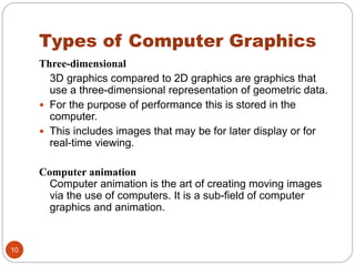 Types of Computer Graphics
10
Three-dimensional
3D graphics compared to 2D graphics are graphics that
use a three-dimensional representation of geometric data.
 For the purpose of performance this is stored in the
computer.
 This includes images that may be for later display or for
real-time viewing.
Computer animation
Computer animation is the art of creating moving images
via the use of computers. It is a sub-field of computer
graphics and animation.
 