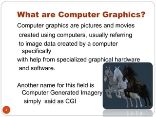 What are Computer Graphics?
4
Computer graphics are pictures and movies
created using computers, usually referring
to image data created by a computer
specifically
with help from specialized graphical hardware
and software.
Another name for this field is
Computer Generated Imagery ,
simply said as CGI
 