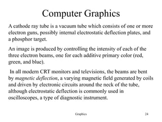 Graphics 24
Computer Graphics
A cathode ray tube is a vacuum tube which consists of one or more
electron guns, possibly internal electrostatic deflection plates, and
a phosphor target.
An image is produced by controlling the intensity of each of the
three electron beams, one for each additive primary color (red,
green, and blue).
In all modern CRT monitors and televisions, the beams are bent
by magnetic deflection, a varying magnetic field generated by coils
and driven by electronic circuits around the neck of the tube,
although electrostatic deflection is commonly used in
oscilloscopes, a type of diagnostic instrument.
 