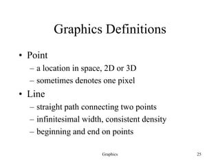 Graphics 25
Graphics Definitions
• Point
– a location in space, 2D or 3D
– sometimes denotes one pixel
• Line
– straight path connecting two points
– infinitesimal width, consistent density
– beginning and end on points
 
