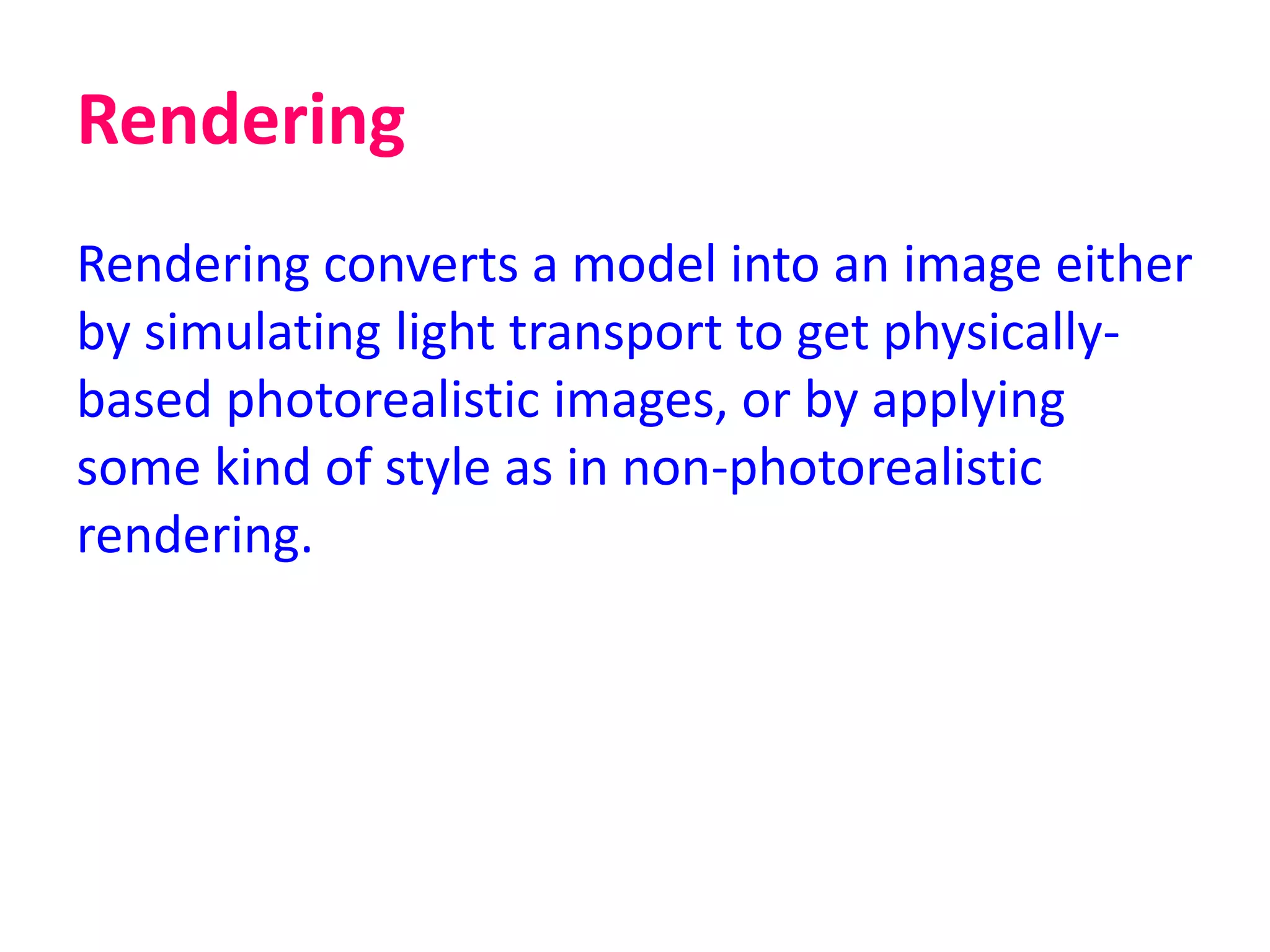 Rendering
Rendering converts a model into an image either
by simulating light transport to get physically-
based photorealistic images, or by applying
some kind of style as in non-photorealistic
rendering.
 