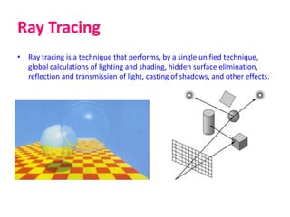 Ray Tracing
• Ray tracing is a technique that performs, by a single unified technique,
global calculations of lighting and shading, hidden surface elimination,
reflection and transmission of light, casting of shadows, and other effects.
 