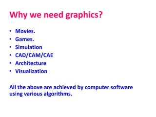 Why we need graphics?
• Movies.
• Games.
• Simulation
• CAD/CAM/CAE
• Architecture
• Visualization
All the above are achieved by computer software
using various algorithms.
 
