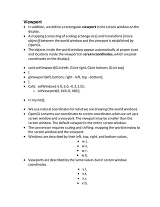 Viewport
 In addition, we define a rectangular viewport in the screen window on the
display.
 A mapping (consisting of scalings [changesize] and translations [move
object]) between the world window and the viewportis established by
OpenGL.
 The objects inside the world window appear automatically at proper sizes
and locations inside the viewport(in screencoordinates, which arepixel
coordinates on the display).
 void setViewport(GLintleft, GLint right, GLint bottom, GLint top)
 {
 glViewport(left, bottom, right - left, top - bottom);
 }
 Calls: setWindow(-5.0,5.0, -0.3, 1.0);
o setViewport(0, 640, 0, 480);
 In myInit();
 We use natural coordinates for whatwe are drawing (the world window).
 OpenGL converts our coordinates to screen coordinates when we set up a
screen window and a viewport. The viewportmay be smaller than the
screen window. The default viewportis the entire screen window.
 The conversion requires scaling and shifting: mapping the world window to
the screen window and the viewport.
 Windows aredescribed by their left, top, right, and bottom values,
 w.l,
 w.t,
 w.r,
 w.b.
 Viewports aredescribed by the samevalues but in screen window
coordinates.
 v.l,
 v.t,
 v.r,
 v.b,
 