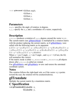 void glRotatef( GLfloat angle,
GLfloat x,
GLfloat y,
GLfloat z);
Parameters
Angle specifies the angle of rotation, in degrees.
x, y, z specify the x, y, and z coordinates of a vector, respectively.
Description
glRotate produces a rotation of angle degrees around the vector x y z .
The current matrix (see glMatrixMode) is multiplied by a rotation matrix
with the product replacing the current matrix, as if glMultMatrix were
called with the following matrix as its argument:
x 2 ⁡ 1 - c + c x ⁢ y ⁡ 1 - c - z ⁢ s x ⁢ z ⁡ 1 - c + y ⁢ s 0 y ⁢ x ⁡ 1 - c
+ z ⁢ s y 2 ⁡ 1 - c + c y ⁢ z ⁡ 1 - c - x ⁢ s 0 x ⁢ z ⁡ 1 - c - y ⁢ s y ⁢ z
⁡ 1 - c + x ⁢ s z 2 ⁡ 1 - c + c 0 0 0 0 1
Where c = cos ⁡ angle , s = sin ⁡ angle , and x y z = 1 (if not, the GL
will normalize this vector).
If the matrix mode is either GL_MODELVIEW or GL_PROJECTION,all objects
drawn after glRotate is called are rotated.
Use glPushMatrix and glPopMatrix to save and restore the unrotated
coordinate system.
Notes
This rotation follows the right-hand rule, so if the vector x y z points
toward the user, the rotation will be counterclockwise.
glTranslate
Multiply the current matrix by a translation matrix
C Specification
void glTranslated(GLdouble x,
GLdouble y,
 