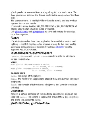 glScale produces a non-uniform scaling along the x, y, and z axes. The
three parameters indicate the desired scale factor along each of the three
axes.
The current matrix is multiplied by this scale matrix, and the product
replaces the current matrix.
If the matrix mode is either GL_MODELVIEW or GL_PROJECTION,all
objects drawn after glScale is called are scaled.
Use glPushMatrix and glPopMatrix to save and restore the unscaled
coordinate system.
Notes
If scale factors other than 1 are applied to the modelview matrix and
lighting is enabled, lighting often appears wrong. In that case, enable
automatic normalization of normals by calling glEnable with the
argument GL_NORMALIZE.
glutSolidSphere,glutWireSphere
glutSolidSphere and glutWireSphere render a solid or wireframe
sphere respectively.
Usage
void glutSolidSphere(GLdouble radius,
GLint slices, GLint stacks);
void glutWireSphere(GLdouble radius,
GLint slices, GLint stacks);
Parameters
Radius the radius of the sphere.
Slices the number of subdivisions around the Z axis (similar to lines of
longitude).
Stacks the number of subdivisions along the Z axis (similar to lines of
latitude).
Description
Renders a sphere centered at the modeling coordinates origin of the
specified radius.The sphere is subdivided around the Z axis into slices
and along the Z axis into stacks.
glutSolidCube, glutWireCube
 