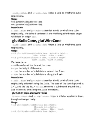 glutSolidCube and glutWireCube render a solid or wireframe cube
respectively.
Usage
void glutSolidCube(GLdoublesize);
void glutWireCube(GLdoublesize);
Description
glutSolidCube and glutWireCube render a solid or wireframe cube
respectively. The cube is centered at the modeling coordinates origin
with sides of length size.
glutSolidCone, glutWireCone
glutSolidCone and glutWireCone render a solid or wireframe cone
respectively.
Usage
void glutSolidCone(GLdouble base, GLdouble height,
GLint slices, GLint stacks);
void glutWireCone(GLdouble base, GLdouble height,
GLint slices, GLint stacks);
Parameters
Base the radius of the base of the cone.
Height the height of the cone.
Slices the number of subdivisions around the Z axis.
Stacks the number of subdivisions along the Z axis.
Description
glutSolidCone and glutWireCone render a solid or wireframe cone
respectively oriented along the Z axis. The base of the cone is placed at
Z = 0, and the top at Z = height.The cone is subdivided around the Z
axis into slices, and along the Z axis into stacks.
glutSolidTorus, glutWireTorus
glutSolidTorus and glutWireTorus render a solid or wireframe torus
(doughnut) respectively.
Usage
void glutSolidTorus(GLdouble innerRadius,
GLdouble outerRadius,
GLint nsides, GLint rings);
void glutWireTorus(GLdouble innerRadius,
 