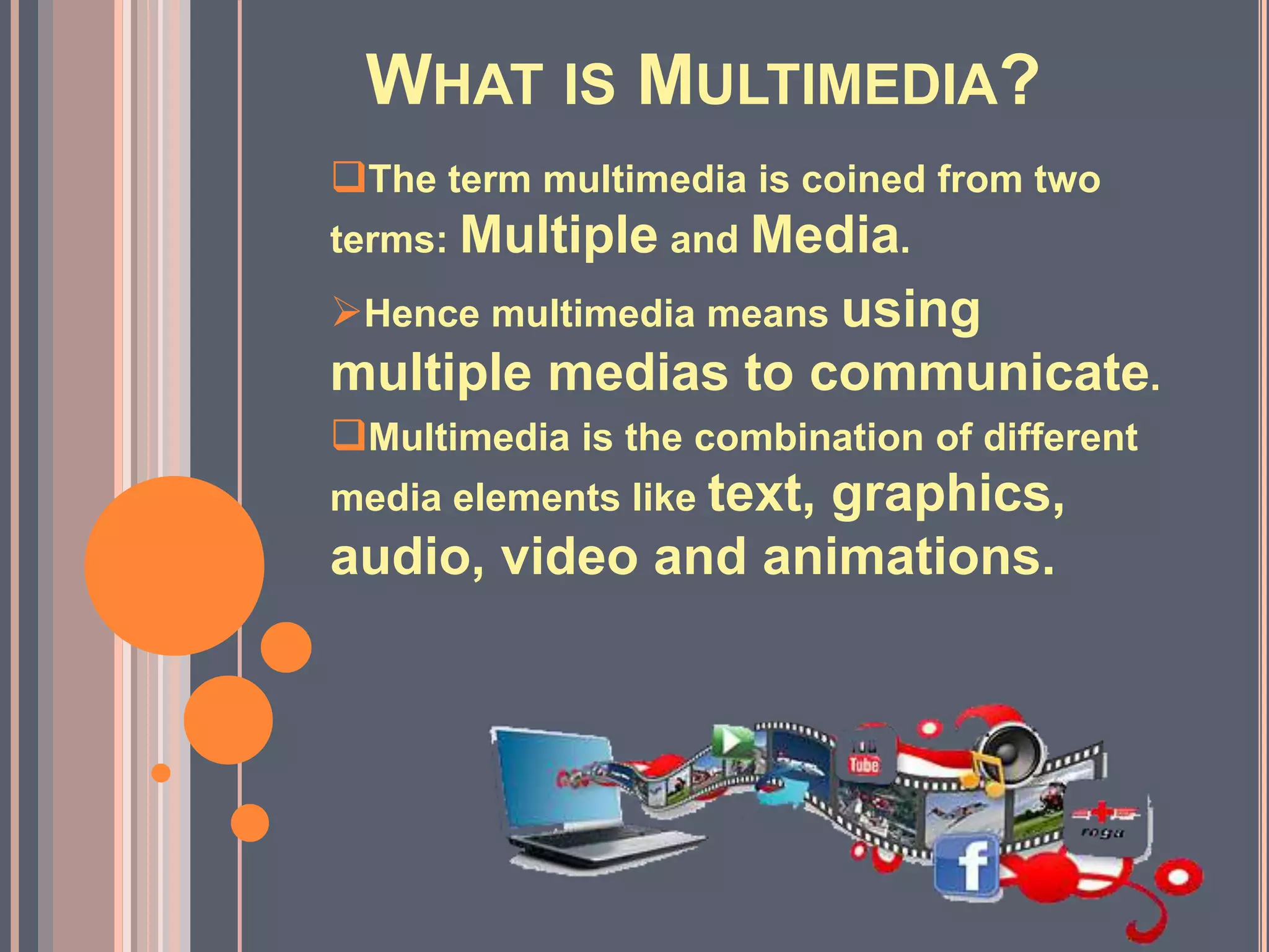 WHAT IS MULTIMEDIA?
The term multimedia is coined from two
terms: Multiple and Media.
Hence multimedia means using
multiple medias to communicate.
Multimedia is the combination of different
media elements like text, graphics,
audio, video and animations.
 
