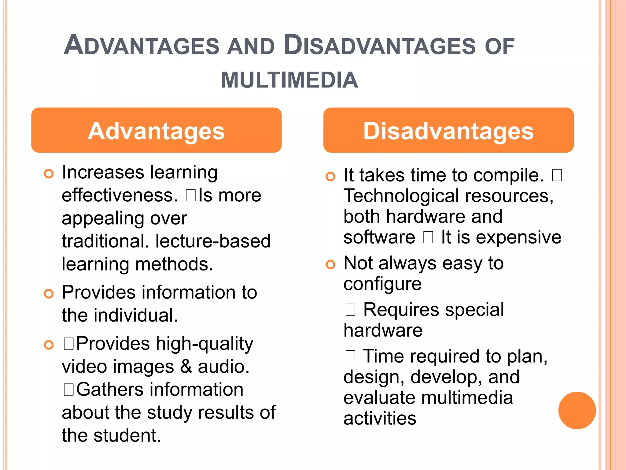 ADVANTAGES AND DISADVANTAGES OF
MULTIMEDIA
 Increases learning
effectiveness. Is more
appealing over
traditional. lecture-based
learning methods.
 Provides information to
the individual.
 Provides high-quality
video images & audio.
Gathers information
about the study results of
the student.
 It takes time to compile.
Technological resources,
both hardware and
software It is expensive
 Not always easy to
configure
Requires special
hardware
Time required to plan,
design, develop, and
evaluate multimedia
activities
Advantages Disadvantages
 