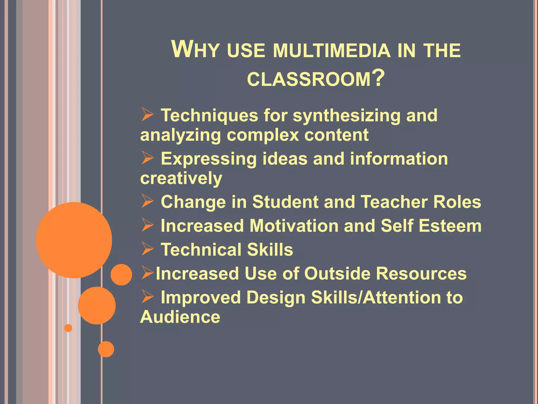 WHY USE MULTIMEDIA IN THE
CLASSROOM?
 Techniques for synthesizing and
analyzing complex content
 Expressing ideas and information
creatively
 Change in Student and Teacher Roles
 Increased Motivation and Self Esteem
 Technical Skills
Increased Use of Outside Resources
 Improved Design Skills/Attention to
Audience
 