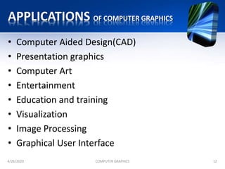 APPLICATIONS OF COMPUTER GRAPHICS
• Computer Aided Design(CAD)
• Presentation graphics
• Computer Art
• Entertainment
• Education and training
• Visualization
• Image Processing
• Graphical User Interface
4/26/2020 COMPUTER GRAPHICS 12
 