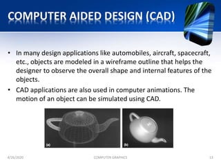 COMPUTER AIDED DESIGN (CAD)
• In many design applications like automobiles, aircraft, spacecraft,
etc., objects are modeled in a wireframe outline that helps the
designer to observe the overall shape and internal features of the
objects.
• CAD applications are also used in computer animations. The
motion of an object can be simulated using CAD.
4/26/2020 COMPUTER GRAPHICS 13
 