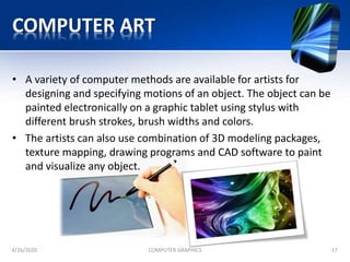 COMPUTER ART
• A variety of computer methods are available for artists for
designing and specifying motions of an object. The object can be
painted electronically on a graphic tablet using stylus with
different brush strokes, brush widths and colors.
• The artists can also use combination of 3D modeling packages,
texture mapping, drawing programs and CAD software to paint
and visualize any object.
4/26/2020 COMPUTER GRAPHICS 17
 