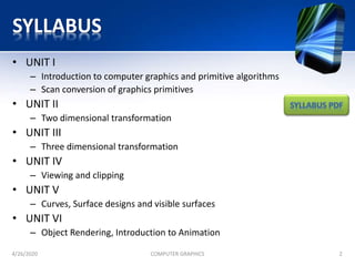 SYLLABUS
• UNIT I
– Introduction to computer graphics and primitive algorithms
– Scan conversion of graphics primitives
• UNIT II
– Two dimensional transformation
• UNIT III
– Three dimensional transformation
• UNIT IV
– Viewing and clipping
• UNIT V
– Curves, Surface designs and visible surfaces
• UNIT VI
– Object Rendering, Introduction to Animation
4/26/2020 COMPUTER GRAPHICS 2
 