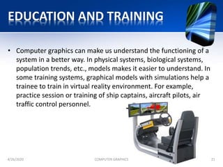 EDUCATION AND TRAINING
• Computer graphics can make us understand the functioning of a
system in a better way. In physical systems, biological systems,
population trends, etc., models makes it easier to understand. In
some training systems, graphical models with simulations help a
trainee to train in virtual reality environment. For example,
practice session or training of ship captains, aircraft pilots, air
traffic control personnel.
4/26/2020 COMPUTER GRAPHICS 21
 
