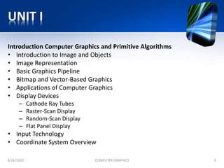 UNIT I
Introduction Computer Graphics and Primitive Algorithms
• Introduction to Image and Objects
• Image Representation
• Basic Graphics Pipeline
• Bitmap and Vector-Based Graphics
• Applications of Computer Graphics
• Display Devices
– Cathode Ray Tubes
– Raster-Scan Display
– Random-Scan Display
– Flat Panel Display
• Input Technology
• Coordinate System Overview
4/26/2020 COMPUTER GRAPHICS 3
 