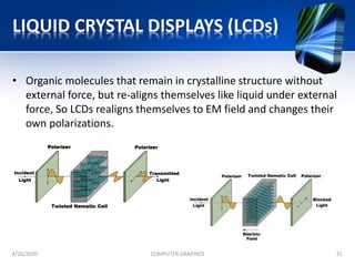 LIQUID CRYSTAL DISPLAYS (LCDs)
• Organic molecules that remain in crystalline structure without
external force, but re-aligns themselves like liquid under external
force, So LCDs realigns themselves to EM field and changes their
own polarizations.
4/26/2020 COMPUTER GRAPHICS 31
 