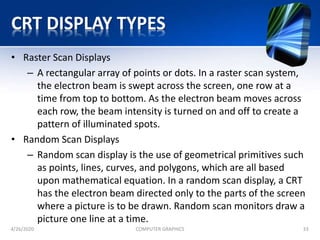 CRT DISPLAY TYPES
• Raster Scan Displays
– A rectangular array of points or dots. In a raster scan system,
the electron beam is swept across the screen, one row at a
time from top to bottom. As the electron beam moves across
each row, the beam intensity is turned on and off to create a
pattern of illuminated spots.
• Random Scan Displays
– Random scan display is the use of geometrical primitives such
as points, lines, curves, and polygons, which are all based
upon mathematical equation. In a random scan display, a CRT
has the electron beam directed only to the parts of the screen
where a picture is to be drawn. Random scan monitors draw a
picture one line at a time.
4/26/2020 COMPUTER GRAPHICS 33
 