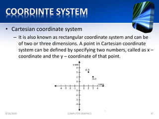 COORDINTE SYSTEM
• Cartesian coordinate system
– It is also known as rectangular coordinate system and can be
of two or three dimensions. A point in Cartesian coordinate
system can be defined by specifying two numbers, called as x –
coordinate and the y – coordinate of that point.
4/26/2020 COMPUTER GRAPHICS 37
 