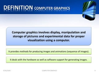 DEFINITION COMPUTER GRAPHICS
4/26/2020 COMPUTER GRAPHICS 4
Computer graphics involves display, manipulation and
storage of pictures and experimental data for proper
visualization using a computer.
It provides methods for producing images and animations (sequence of images).
It deals with the hardware as well as software support for generating images.
 
