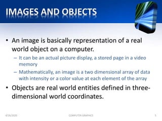 IMAGES AND OBJECTS
• An image is basically representation of a real
world object on a computer.
– It can be an actual picture display, a stored page in a video
memory
– Mathematically, an image is a two dimensional array of data
with intensity or a color value at each element of the array
• Objects are real world entities defined in three-
dimensional world coordinates.
4/26/2020 COMPUTER GRAPHICS 5
 