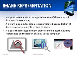 IMAGE REPRESENTATION
• Image representation is the approximations of the real world
displayed in a computer.
• A picture in computer graphics is represented as a collection of
discrete picture elements termed as pixels.
• A pixel is the smallest element of picture or object that can be
represented on the screen of a device like computer.
4/26/2020 COMPUTER GRAPHICS 6
 