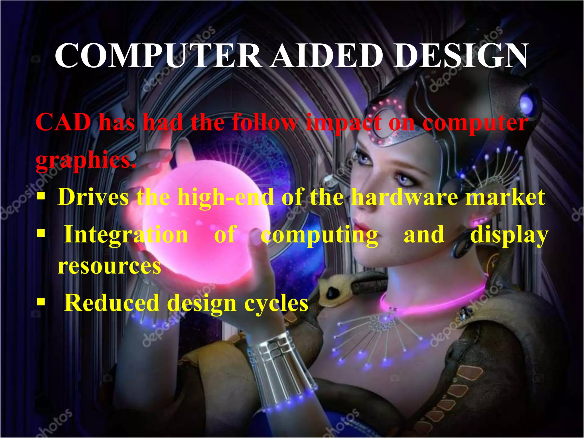 COMPUTER AIDED DESIGN
CAD has had the follow impact on computer
graphics.
 Drives the high-end of the hardware market
 Integration of computing and display
resources
 Reduced design cycles
 