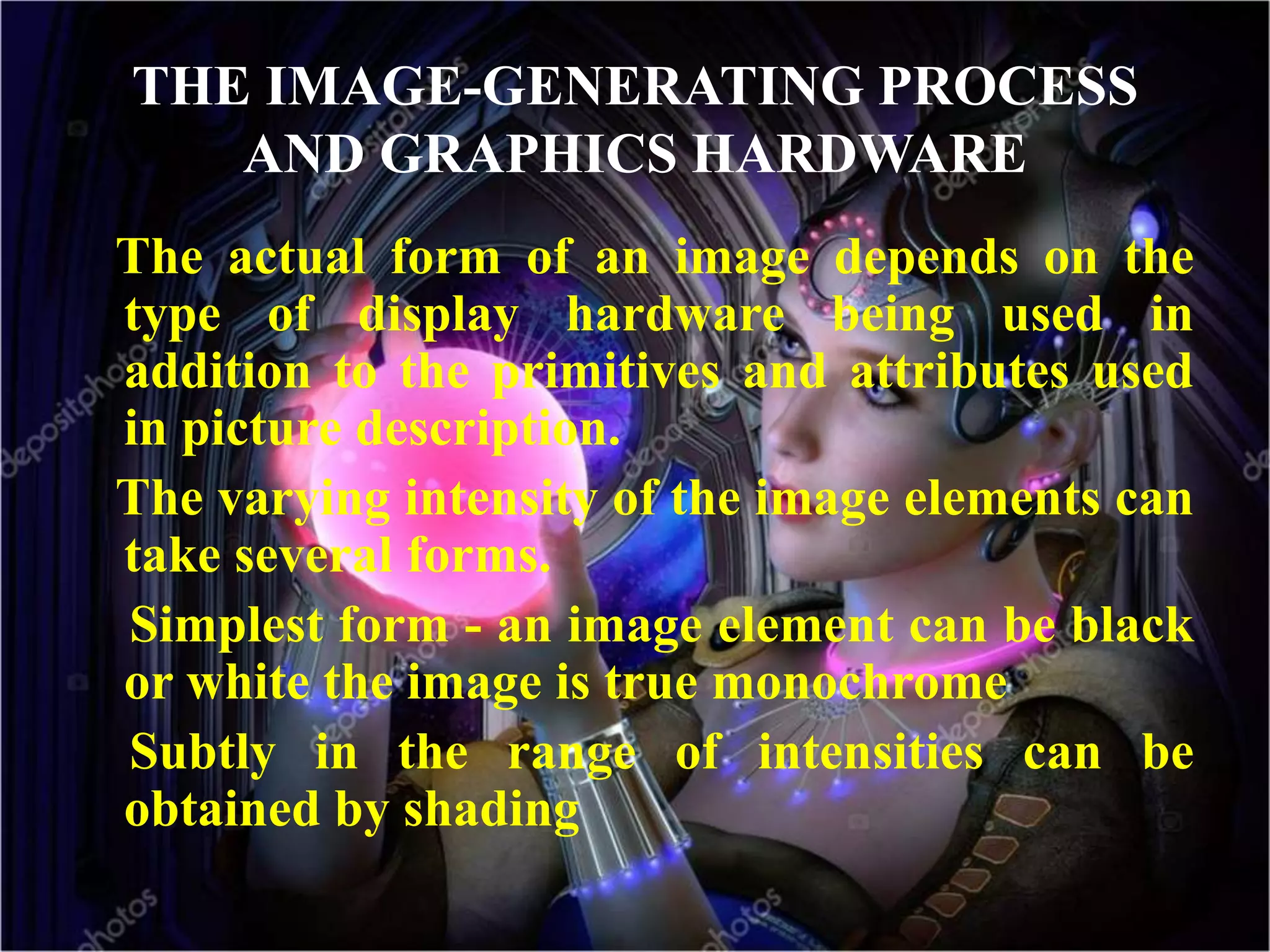 THE IMAGE-GENERATING PROCESS
AND GRAPHICS HARDWARE
The actual form of an image depends on the
type of display hardware being used in
addition to the primitives and attributes used
in picture description.
The varying intensity of the image elements can
take several forms.
Simplest form - an image element can be black
or white the image is true monochrome
Subtly in the range of intensities can be
obtained by shading
 