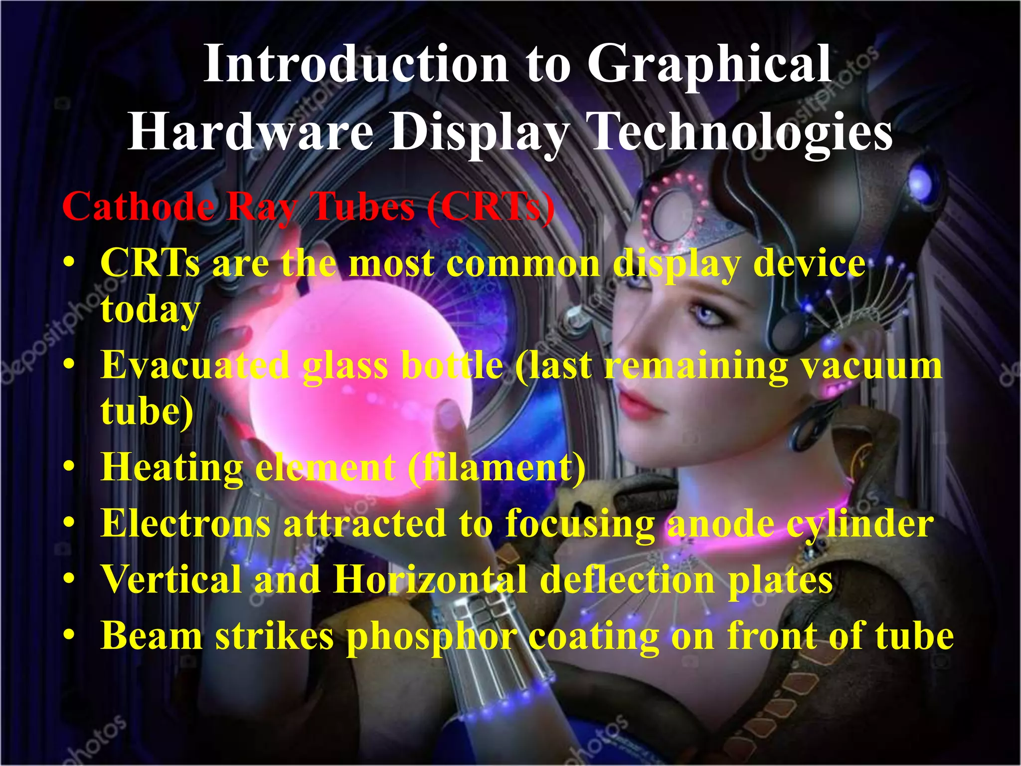 Introduction to Graphical
Hardware Display Technologies
Cathode Ray Tubes (CRTs)
• CRTs are the most common display device
today
• Evacuated glass bottle (last remaining vacuum
tube)
• Heating element (filament)
• Electrons attracted to focusing anode cylinder
• Vertical and Horizontal deflection plates
• Beam strikes phosphor coating on front of tube
 