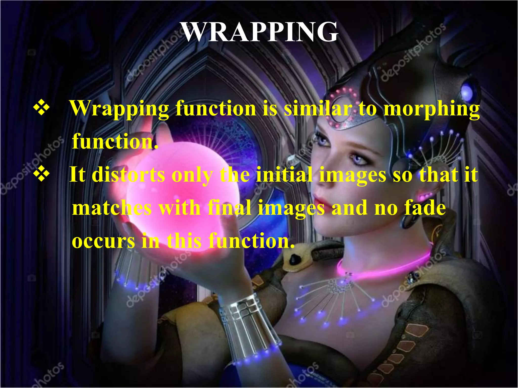 WRAPPING
 Wrapping function is similar to morphing
function.
 It distorts only the initial images so that it
matches with final images and no fade
occurs in this function.
 