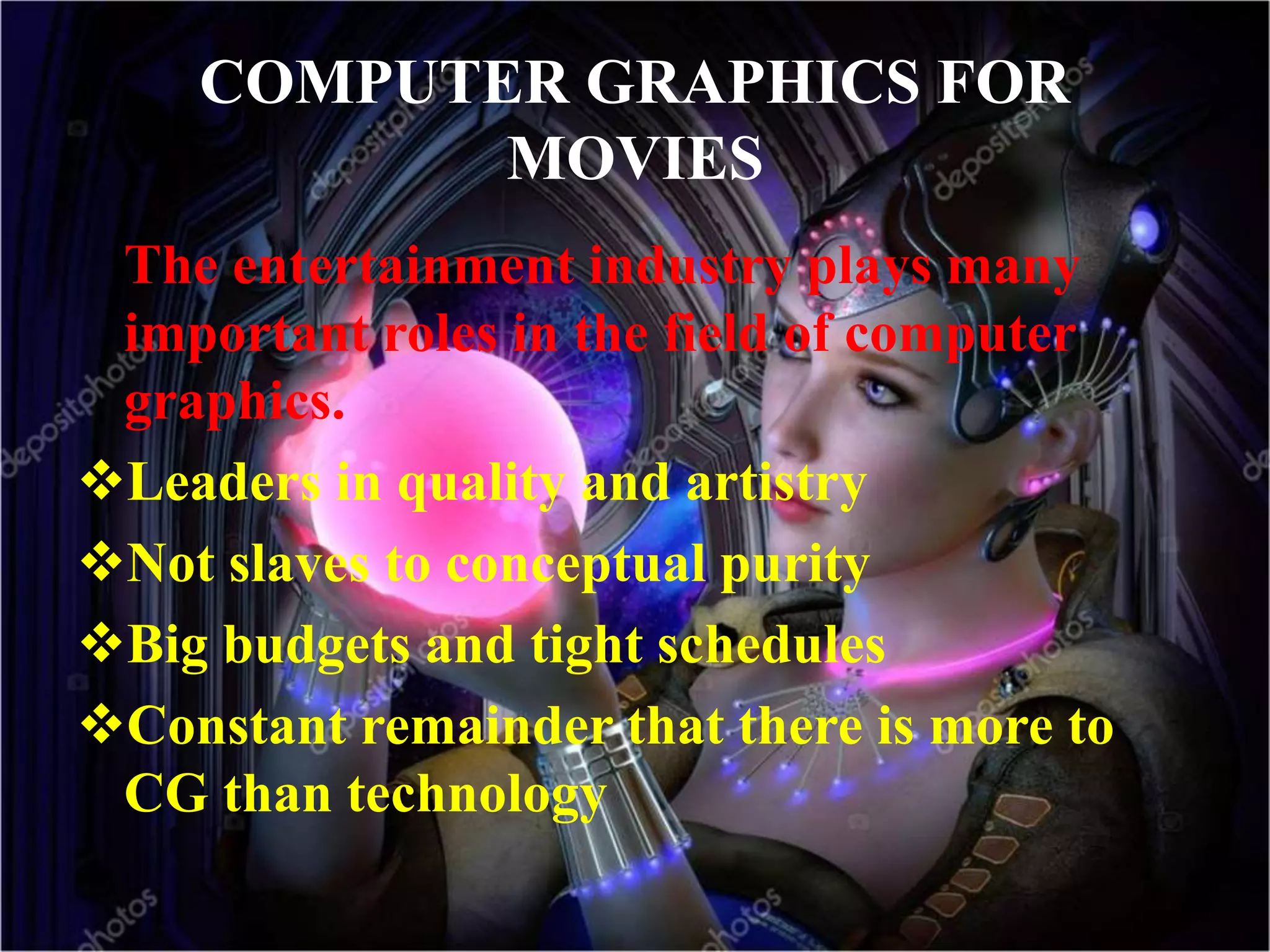 COMPUTER GRAPHICS FOR
MOVIES
The entertainment industry plays many
important roles in the field of computer
graphics.
Leaders in quality and artistry
Not slaves to conceptual purity
Big budgets and tight schedules
Constant remainder that there is more to
CG than technology
 