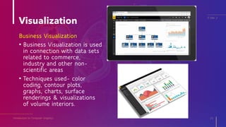 Visualization
Introduction to Computer Graphics 21
IT Elec 2
Business Visualization
• Business Visualization is used
in connection with data sets
related to commerce,
industry and other non-
scientific areas
• Techniques used- color
coding, contour plots,
graphs, charts, surface
renderings & visualizations
of volume interiors.
 