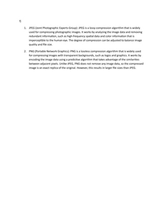 f)
1. JPEG (Joint Photographic Experts Group): JPEG is a lossy compression algorithm that is widely
used for compressing photographic images. It works by analyzing the image data and removing
redundant information, such as high-frequency spatial data and color information that is
imperceptible to the human eye. The degree of compression can be adjusted to balance image
quality and file size.
2. PNG (Portable Network Graphics): PNG is a lossless compression algorithm that is widely used
for compressing images with transparent backgrounds, such as logos and graphics. It works by
encoding the image data using a predictive algorithm that takes advantage of the similarities
between adjacent pixels. Unlike JPEG, PNG does not remove any image data, so the compressed
image is an exact replica of the original. However, this results in larger file sizes than JPEG.
 