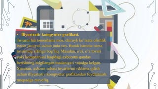 • Illyustrativ kompyuter grafikasi.
Tovarni har tomonlama mos, chiroyli ko’rsata olishlik
bozor jamiyati uchun juda xos. Bunda hamma narsa
tovarning sifatiga bog’liq. Masalan, o’zi, o’z tovari
yoki kompaniyasi haqidagi axborotni qanday
berishning belgilangan madaniyati vujudga kelgan.
Xususan, axborot sohasi tovarlarini reklama qilish
uchun illyustrativ kompyuter grafikasidan foydalanish
maqsadga muvofiq.
 
