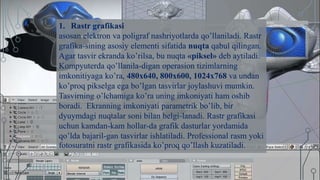 1. Rastr grafikasi
asosan elektron va poligraf nashriyotlarda qo’llaniladi. Rastr
grafika-sining asosiy elementi sifatida nuqta qabul qilingan.
Agar tasvir ekranda ko’rilsa, bu nuqta «piksel» deb aytiladi.
Kompyuterda qo’llanila-digan operasion tizimlarning
imkonitiyaga ko’ra, 480x640, 800x600, 1024x768 va undan
ko’proq pikselga ega bo’lgan tasvirlar joylashuvi mumkin.
Tasvirning o’lchamiga ko’ra uning imkoniyati ham oshib
boradi. Ekranning imkoniyati parametrik bo’lib, bir
dyuymdagi nuqtalar soni bilan belgi-lanadi. Rastr grafikasi
uchun kamdan-kam hollar-da grafik dasturlar yordamida
qo’lda bajaril-gan tasvirlar ishlatiladi. Professional rasm yoki
fotosuratni rastr grafikasida ko’proq qo’llash kuzatiladi.
 
