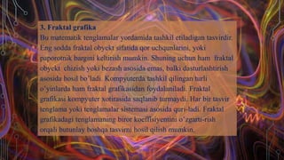 3. Fraktal grafika
Bu matematik tenglamalar yordamida tashkil etiladigan tasvirdir.
Eng sodda fraktal obyekt sifatida qor uchqunlarini, yoki
paporotnik bargini keltirish mumkin. Shuning uchun ham fraktal
obyekt chizish yoki bezash asosida emas, balki dasturlashtirish
asosida hosil bo’ladi. Kompyuterda tashkil qilingan turli
o’yinlarda ham fraktal grafikasidan foydalaniladi. Fraktal
grafikasi kompyuter xotirasida saqlanib turmaydi. Har bir tasvir
tenglama yoki tenglamalar sistemasi asosida quri-ladi. Fraktal
grafikadagi tenglamaning biror koeffisiyentini o’zgarti-rish
orqali butunlay boshqa tasvirni hosil qilish mumkin.
 