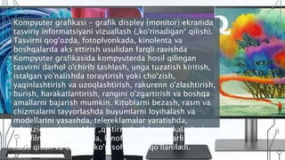 Kompyuter grafikasi - grafik displey (monitor) ekranida
tasviriy informatsiyani vizuallash („ko'rinadigan“ qilish).
Tasvirni qog'ozda, fotoplvonkada, kinolenta va
boshqalarda aks ettirish usulidan farqli ravishda
Kompyuter grafikasida kompyuterda hosil qilingan
tasvirni darhol o'chirib tashlash, unga tuzatish kiritish,
istalgan yo'nalishda toraytirish yoki cho'zish,
yaqinlashtirish va uzoqlashtirish, rakurenn o'zlashtirish,
burish, harakatlantirish, rangini o'zgartirish va boshqa
amallarni bajarish mumkin. Kitoblarni bezash, rasm va
chizmalarni tayyorlashda buyumlarni loyihalash va
modellarini yasashda, telereklamalar yaratishda,
televizion eshittirishlar „qistirmalari“ (zastavkalari) ni,
multfilmlarni yaratishda, kinofilmlarda qiziqarli kadrlar
hosil qilish va boshqa ko'p sohalarda qo'llaniladi.
 