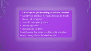 2.Kompyuter grafikasining qo’llanish sohalari.
• Kompyuter grafikasi bir necha turlarga bo’linadi:
tijorat (ish bo’yicha)
• tasvirli, namoyish qiluvchi
• Animatsiyalovchi
• muhandislik va ilmiy.
Bu sinflarning har biriga tegishli grafik vositalari
asosiy xususiyatlarini ko’rib chiqamiz.
 