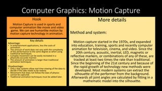 Computer Graphics: Motion Capture
Hook
Motion Capture is used in sports and
computer animation like movie and video
game. We can see humanlike motion by
motion capture technology in animation.
Key details
Advantage:
• In entertainment applications, less the costs of
animation.
• The amount of work does not vary with the complexity
of the performance to the same degree as when using
traditional techniques.
• Complex movement can be easily recreated in a
physically accurate manner.
• The amount of animation is larger than traditional
animation techniques.
Disadvantage:
• Only a few systems allow real-time viewing of the data to
decide if the take needs to be redone.
• Movement that does not follow the laws of physics
cannot be captured.
• Traditional animation techniques must be added later.
More details
Method and system:
Motion capture started in the 1970s, and expanded
into education, training, sports and recently computer
animation for television, cinema, and video. Since the
20th century, acoustic, inertial, LED, magnetic or
reflective markers, or combinations of any of these, are
tracked at least two times the rate than traditional.
Since the beginning of the 21st century and because of
the rapid growth of technology new methods were
developed. Most modern systems can extract the
silhouette of the performer from the background.
Afterwards all joint angles are calculated by fitting in a
mathematic model into the silhouette.
 