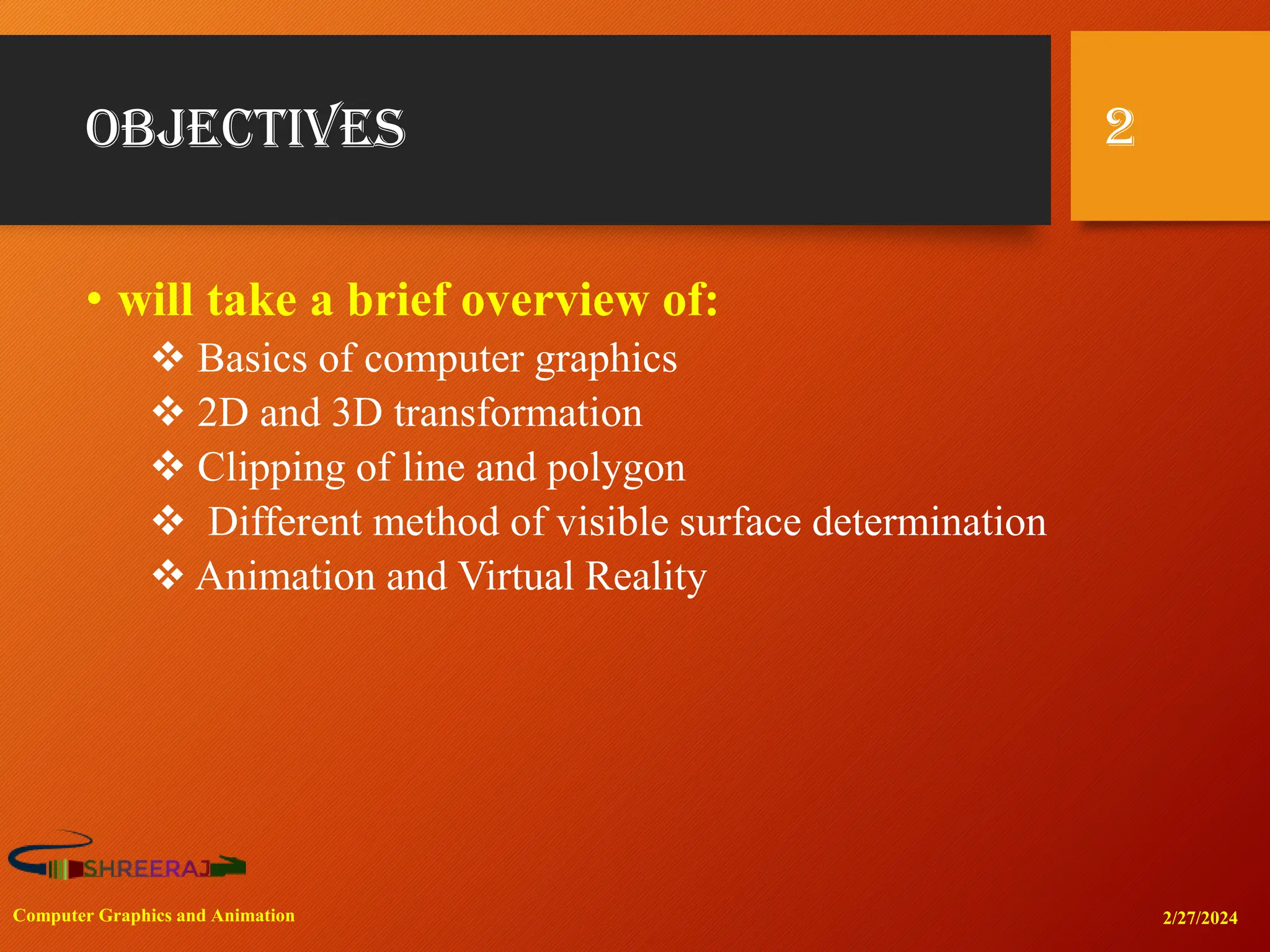 Objectives
• will take a brief overview of:
❖ Basics of computer graphics
❖ 2D and 3D transformation
❖ Clipping of line and polygon
❖ Different method of visible surface determination
❖ Animation and Virtual Reality
2
2/27/2024
Computer Graphics and Animation
 