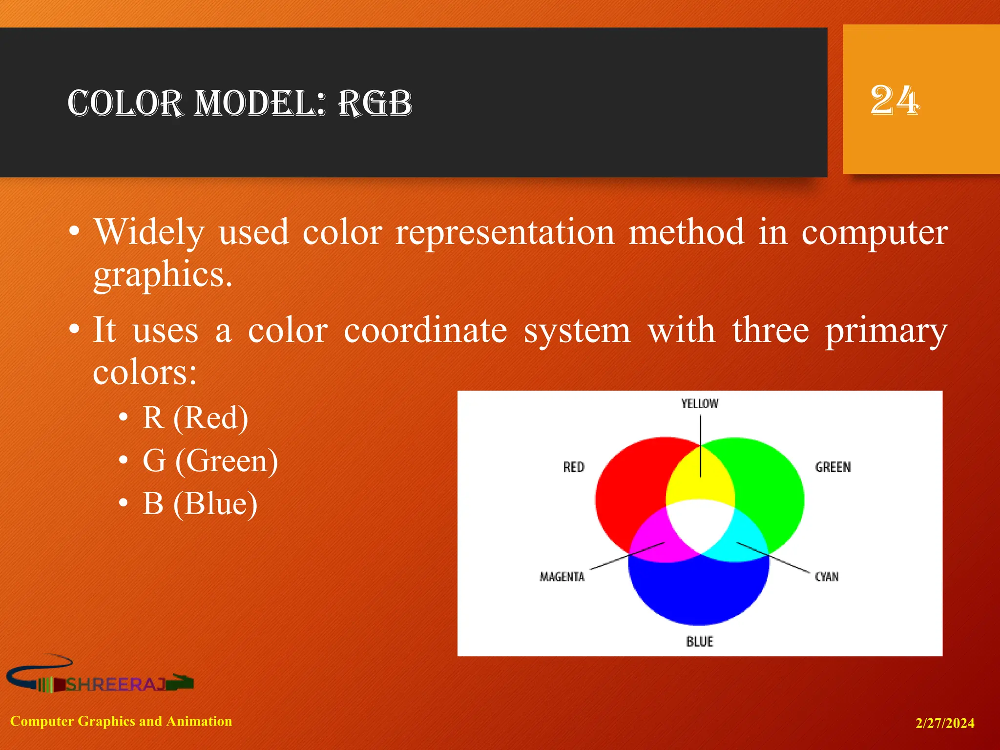 Color Model: RGB
• Widely used color representation method in computer
graphics.
• It uses a color coordinate system with three primary
colors:
• R (Red)
• G (Green)
• B (Blue)
2/27/2024
Computer Graphics and Animation
24
 