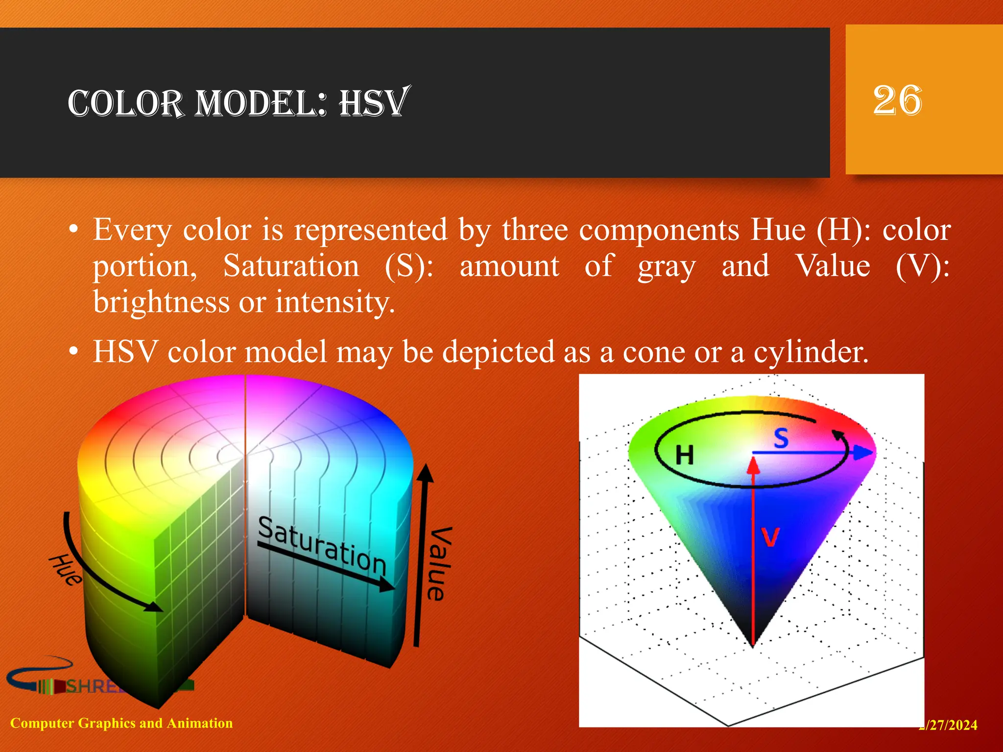 Color Model: HSV
• Every color is represented by three components Hue (H): color
portion, Saturation (S): amount of gray and Value (V):
brightness or intensity.
• HSV color model may be depicted as a cone or a cylinder.
2/27/2024
Computer Graphics and Animation
26
 
