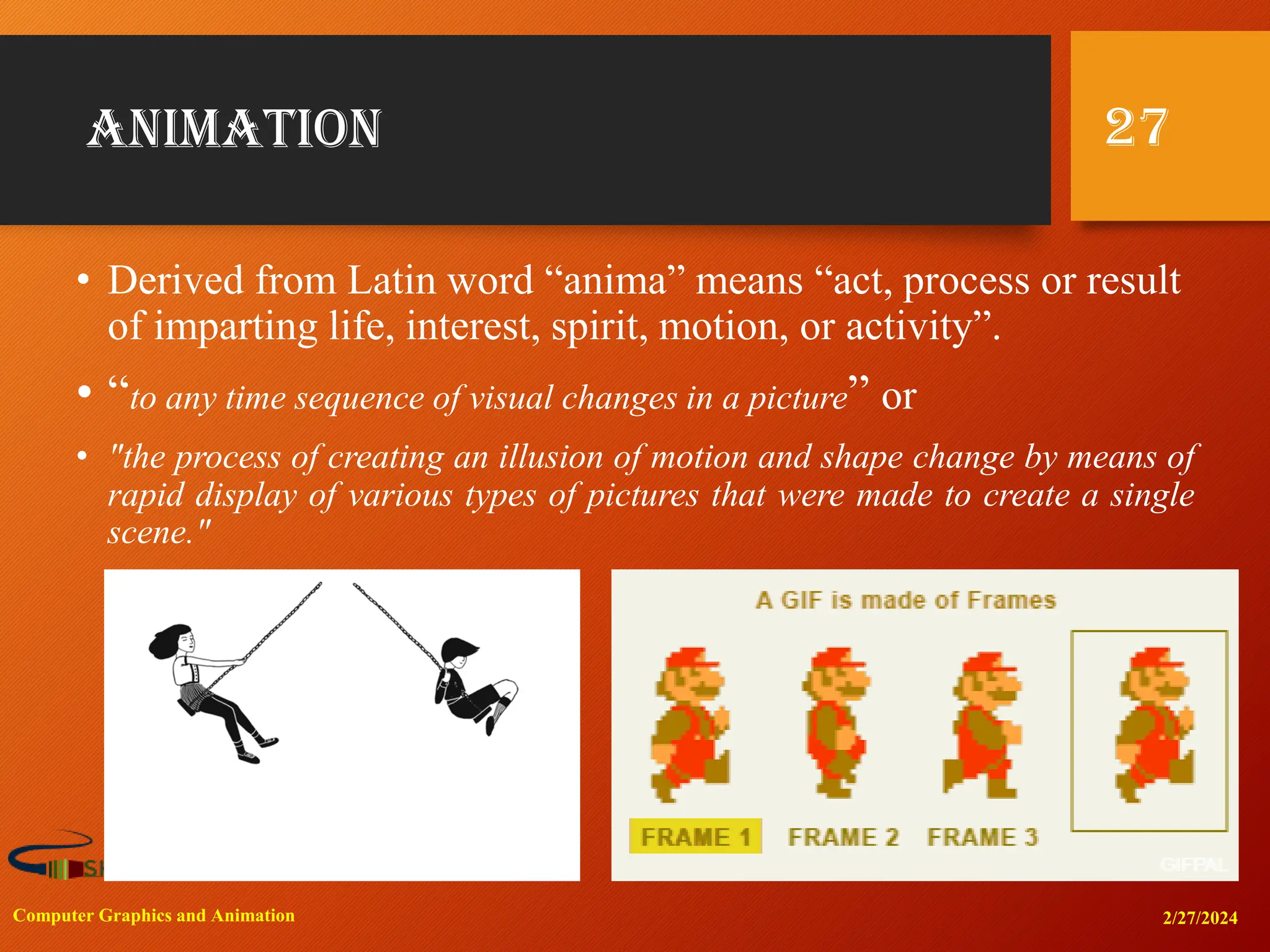 animation
• Derived from Latin word “anima” means “act, process or result
of imparting life, interest, spirit, motion, or activity”.
• “to any time sequence of visual changes in a picture” or
• "the process of creating an illusion of motion and shape change by means of
rapid display of various types of pictures that were made to create a single
scene."
2/27/2024
Computer Graphics and Animation
27
 