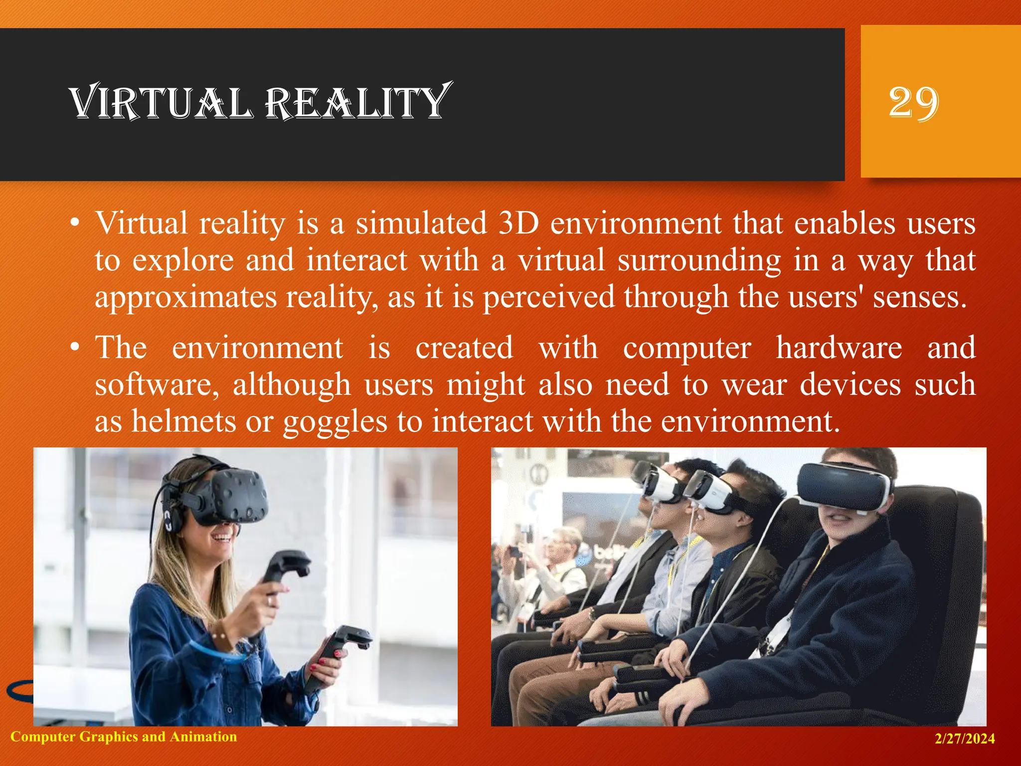 Virtual reality
• Virtual reality is a simulated 3D environment that enables users
to explore and interact with a virtual surrounding in a way that
approximates reality, as it is perceived through the users' senses.
• The environment is created with computer hardware and
software, although users might also need to wear devices such
as helmets or goggles to interact with the environment.
2/27/2024
Computer Graphics and Animation
29
 