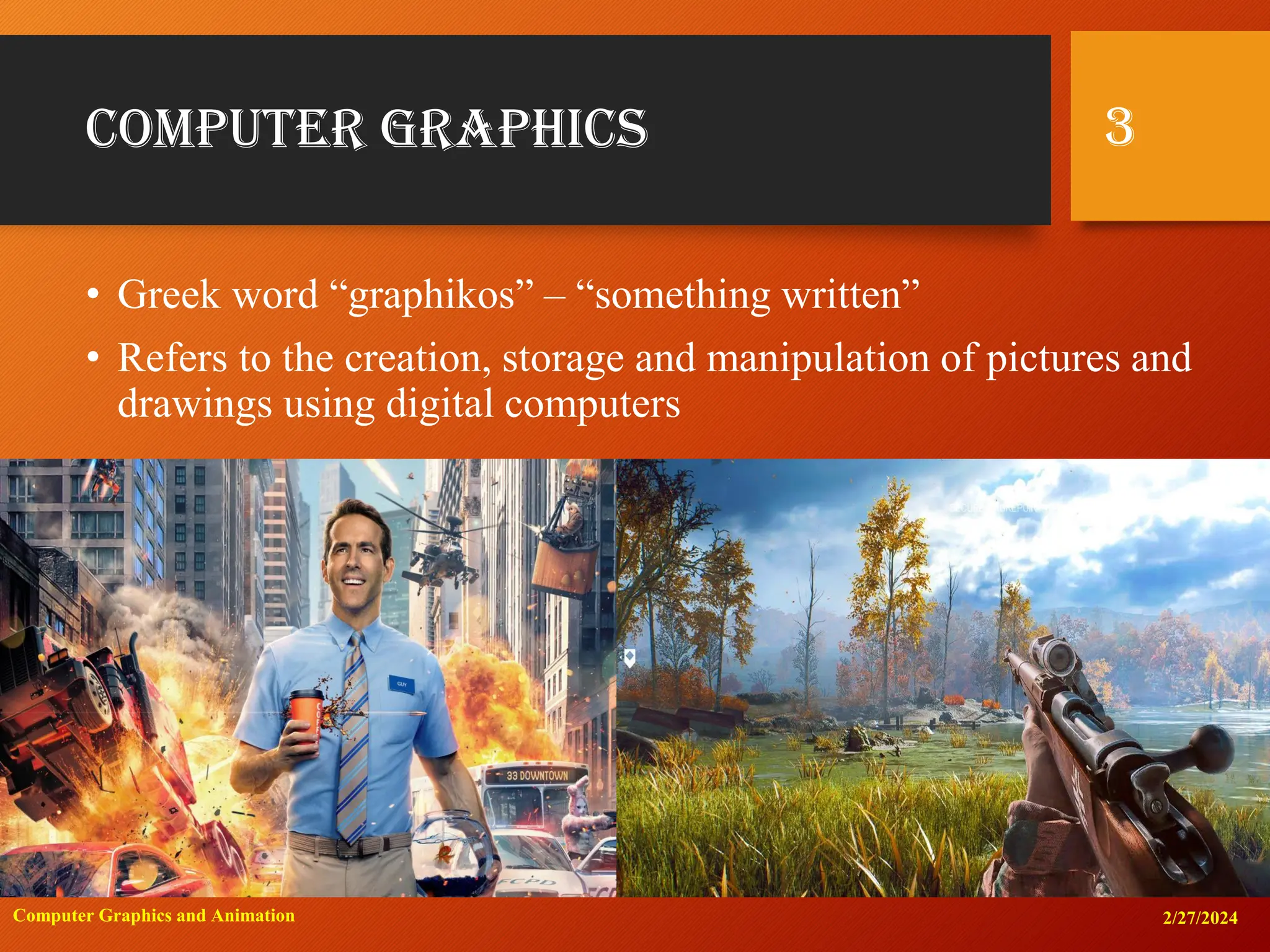 Computer Graphics
• Greek word “graphikos” – “something written”
• Refers to the creation, storage and manipulation of pictures and
drawings using digital computers
2/27/2024
Computer Graphics and Animation
3
 