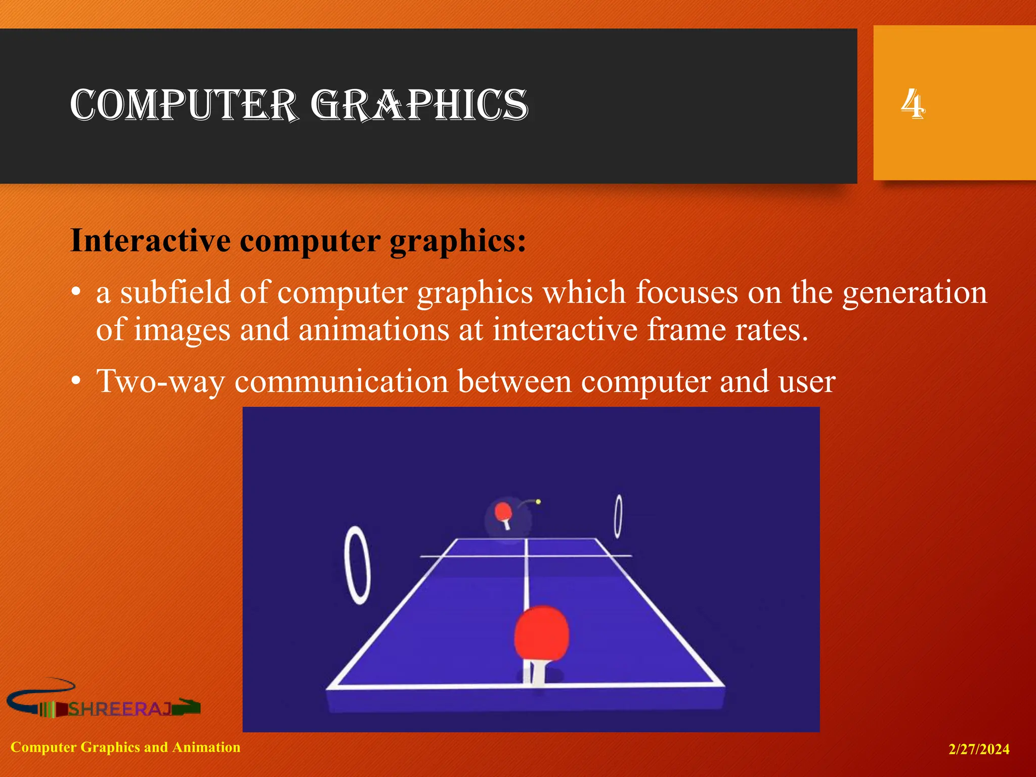 Computer Graphics
Interactive computer graphics:
• a subfield of computer graphics which focuses on the generation
of images and animations at interactive frame rates.
• Two-way communication between computer and user
2/27/2024
Computer Graphics and Animation
4
 