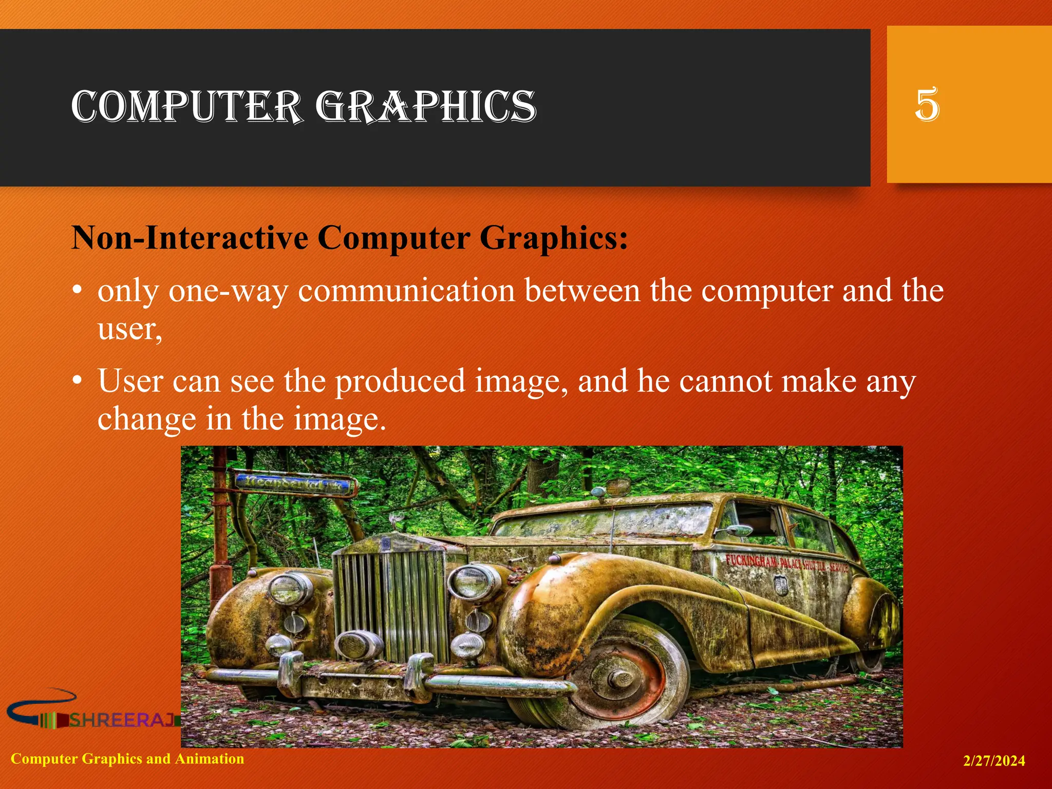Computer Graphics
Non-Interactive Computer Graphics:
• only one-way communication between the computer and the
user,
• User can see the produced image, and he cannot make any
change in the image.
2/27/2024
Computer Graphics and Animation
5
 