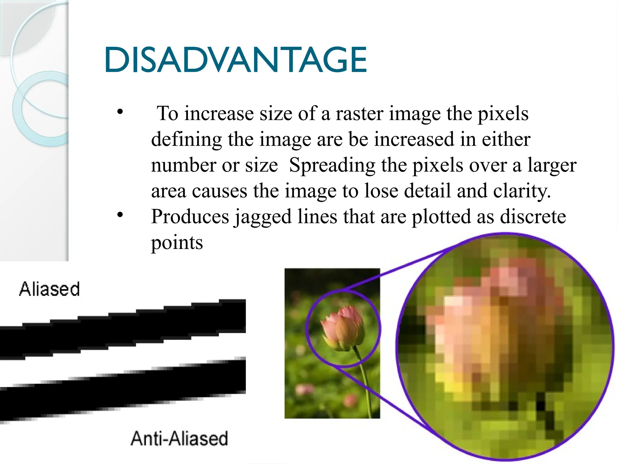 DISADVANTAGE
• To increase size of a raster image the pixels
defining the image are be increased in either
number or size Spreading the pixels over a larger
area causes the image to lose detail and clarity.
• Produces jagged lines that are plotted as discrete
points
 
