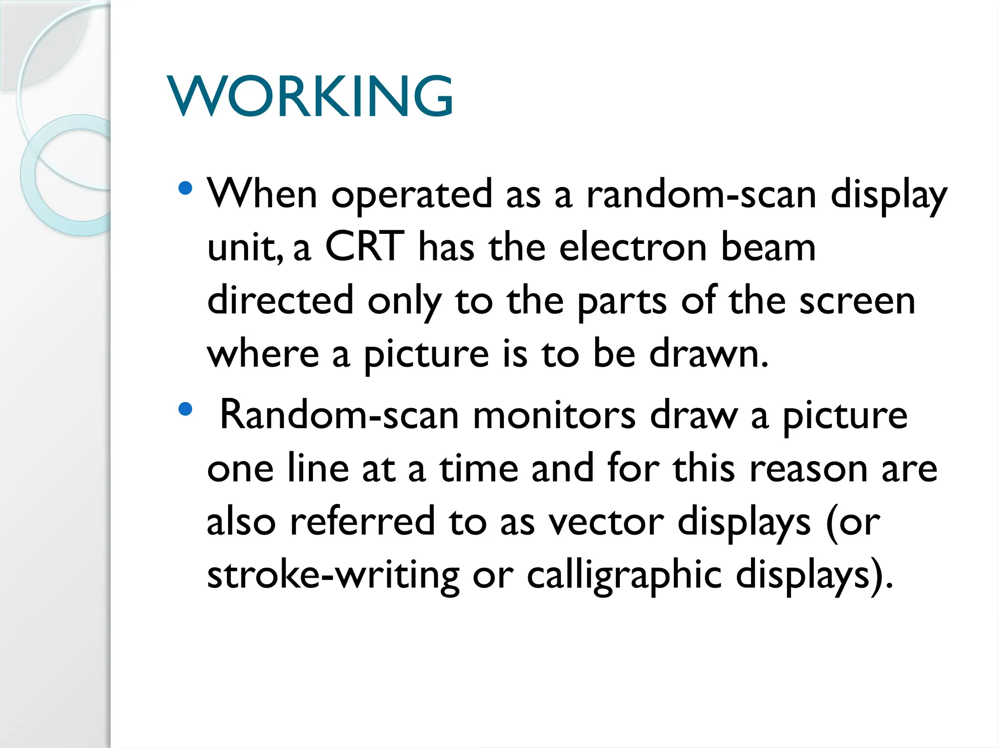 WORKING
 When operated as a random-scan display
unit, a CRT has the electron beam
directed only to the parts of the screen
where a picture is to be drawn.
 Random-scan monitors draw a picture
one line at a time and for this reason are
also referred to as vector displays (or
stroke-writing or calligraphic displays).
 
